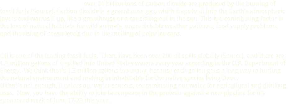  over 21 billion tons of carbon dioxide are produced by the burning of fossil fuels (Source). Carbon dioxide is a greenhouse gas, which traps heat into the Earth’s atmospheric layers and warms it up, like a greenhouse or a car sitting out in the sun. This is a contributing factor in the loss of natural habitats for wild animals, unpredictable weather patterns, food supply problems, and the rising of ocean levels due to the melting of polar ice caps. Oil is one of the leading fossil fuels. There have been over 200 oil spills globally (Source), and there are 1.3 million gallons of it spilled into United States waters every year according to the U.S. Department of Energy. We think that's 1.3 million gallons too many, because each gallon goes a long way to hurting the natural environment and making in inhabitable for the native species living there. If that's not enough, it enters our water sources, contaminating our water for agricultural and drinking uses. Now, you have the ability to join Greenpeace in the protests against a new pipeline for it's sponsored week of June 17-23 this year.