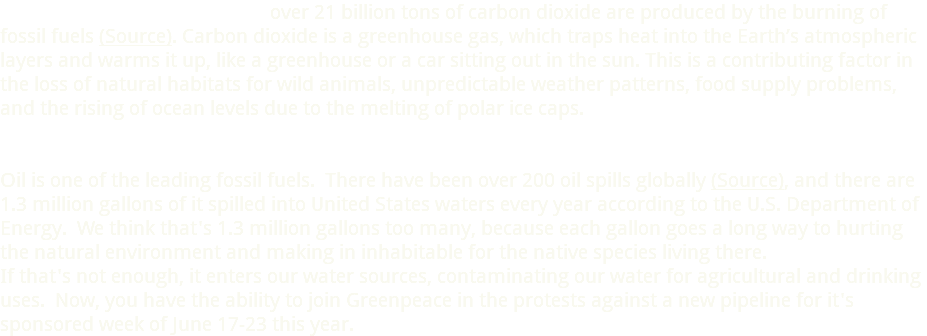  over 21 billion tons of carbon dioxide are produced by the burning of fossil fuels (Source). Carbon dioxide is a greenhouse gas, which traps heat into the Earth’s atmospheric layers and warms it up, like a greenhouse or a car sitting out in the sun. This is a contributing factor in the loss of natural habitats for wild animals, unpredictable weather patterns, food supply problems, and the rising of ocean levels due to the melting of polar ice caps. Oil is one of the leading fossil fuels. There have been over 200 oil spills globally (Source), and there are 1.3 million gallons of it spilled into United States waters every year according to the U.S. Department of Energy. We think that's 1.3 million gallons too many, because each gallon goes a long way to hurting the natural environment and making in inhabitable for the native species living there. If that's not enough, it enters our water sources, contaminating our water for agricultural and drinking uses. Now, you have the ability to join Greenpeace in the protests against a new pipeline for it's sponsored week of June 17-23 this year.