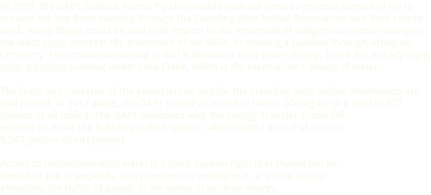 In 2016, the DAPL (Dakota Access Pipeline) made national news as protests started to try to prevent the line from running through the Standing Rock Indian Reservation and their sacred land. Many things could be said with respect to the treatment of indigenous peoples living on the land; some contrast the placement of the DAPL to running a pipeline through Arlington Cemetery. Even more concerning is that it threatens their water supply. There are already eight other pipelines running under Lake Oahe, which is the reservation's source of water. The fears and concerns of the protesters of and for the Standing Rock Indian Reservation are well placed. In 2017 alone, the DAPL leaked at least five times, adding up to a total of 377 gallons of oil spilled. The DAPL combines with the Energy Transfer Crude Oil  pipeline to make the Bakken pipeline system, which spilled a total of at least  5,543 gallons of oil (Source). Access to uncontaminated water is a basic human right that should not be denied or put in jeopardy, and pipelines do exactly that. It's time to stop alienating the rights of people in the name of unclean energy.