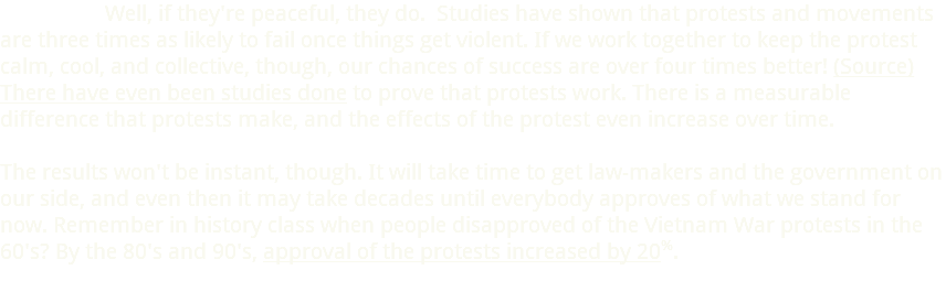  Well, if they're peaceful, they do. Studies have shown that protests and movements are three times as likely to fail once things get violent. If we work together to keep the protest calm, cool, and collective, though, our chances of success are over four times better! (Source) There have even been studies done to prove that protests work. There is a measurable difference that protests make, and the effects of the protest even increase over time.  The results won't be instant, though. It will take time to get law-makers and the government on our side, and even then it may take decades until everybody approves of what we stand for now. Remember in history class when people disapproved of the Vietnam War protests in the 60's? By the 80's and 90's, approval of the protests increased by 20%.